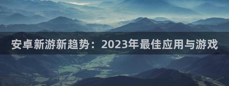 鼎点娱乐开户测速：安卓新游新趋势：2023年最佳应用与游戏