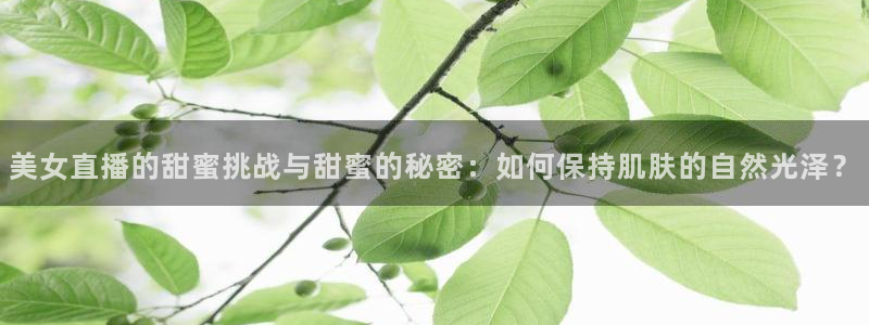 河豚的直播网：美女直播的甜蜜挑战与甜蜜的秘密：如何保持肌肤的自然光泽？